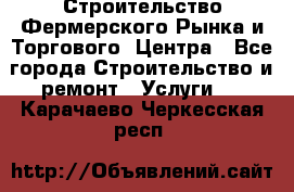 Строительство Фермерского Рынка и Торгового  Центра - Все города Строительство и ремонт » Услуги   . Карачаево-Черкесская респ.
